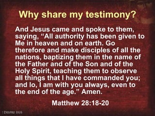 Why share my testimony? And Jesus came and spoke to them, saying, “All authority has been given to Me in heaven and on earth. Go therefore and make disciples of all the nations, baptizing them in the name of the Father and of the Son and of the Holy Spirit, teaching them to observe all things that I have commanded you; and lo, I am with you always, even to the end of the age.” Amen. Matthew 28:18-20 