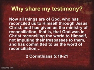 Why share my testimony? Now all things are of God, who has reconciled us to Himself through Jesus Christ, and has given us the ministry of reconciliation, that is, that God was in Christ reconciling the world to Himself, not imputing their trespasses to them, and has committed to us the word of reconciliation… 2 Corinthians 5:18-21 