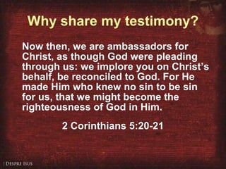 Why share my testimony? Now then, we are ambassadors for Christ, as though God were pleading through us: we implore you on Christ’s behalf, be reconciled to God. For He made Him who knew no sin to be sin for us, that we might become the righteousness of God in Him.  2 Corinthians 5:20-21 