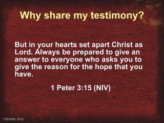 Why share my testimony? But in your hearts set apart Christ as Lord. Always be prepared to give an answer to everyone who asks you to give the reason for the hope that you have. 1 Peter 3:15 (NIV) 