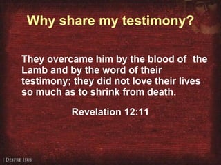 Why share my testimony? They overcame him by the blood of   the Lamb and by the word of their testimony; they did not love their lives so much as to shrink from death.   Revelation 12:11 
