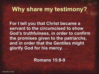 Why share my testimony? For I tell you that Christ became a servant to the circumcised to show God’s truthfulness, in order to confirm the promises given to the patriarchs, and in order that the Gentiles might glorify God for his mercy . . . Romans 15:8-9 