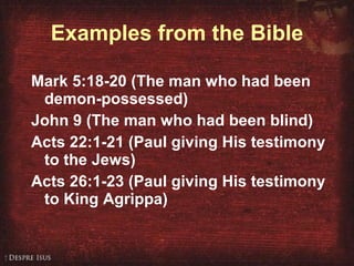 Examples from the Bible Mark 5:18-20 (The man who had been demon-possessed) John 9 (The man who had been blind) Acts 22:1-21 (Paul giving His testimony to the Jews) Acts 26:1-23 (Paul giving His testimony to King Agrippa) 