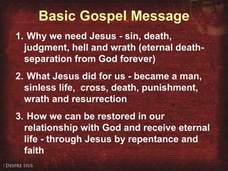 Basic Gospel Message Why we need Jesus - sin, death, judgment, hell and wrath (eternal death- separation from God forever) What Jesus did for us - became a man, sinless life,  cross, death, punishment, wrath and resurrection How we can be restored in our relationship with God and receive eternal life - through Jesus by repentance and faith 