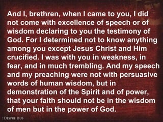 1 Corinthians 2:1-5 And I, brethren, when I came to you, I did not come with excellence of speech or of wisdom declaring to you the testimony of God. For I determined not to know anything among you except Jesus Christ and Him crucified. I was with you in weakness, in fear, and in much trembling. And my speech and my preaching were not with persuasive words of human wisdom, but in demonstration of the Spirit and of power, that your faith should not be in the wisdom of men but in the power of God.  
