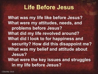 Life Before Jesus What was my life like before Jesus? What were my attitudes, needs, and problems before Jesus? What did my life revolved around? What did I look to for happiness and security? How did this disappoint me? What was my belief and attitude about Jesus?  What were the key issues and struggles in my life before Jesus? 