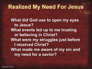 Realized My Need For Jesus What did God use to open my eyes to Jesus? What events led up to me trusting or believing in Christ? What were my struggles just before I received Christ? What made me aware of my sin and my need for a savior?  