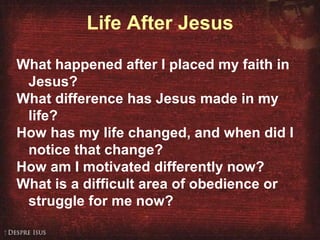 Life After Jesus What happened after I placed my faith in  Jesus?  What difference has Jesus made in my life? How has my life changed, and when did I notice that change?  How am I motivated differently now? What is a difficult area of obedience or struggle for me now? 