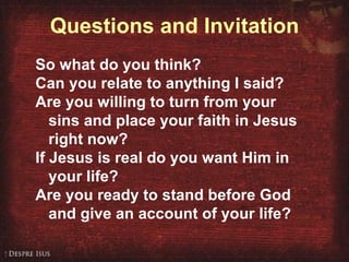 Questions and Invitation So what do you think? Can you relate to anything I said? Are you willing to turn from your sins and place your faith in Jesus right now? If Jesus is real do you want Him in your life? Are you ready to stand before God and give an account of your life? 