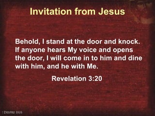 Invitation from Jesus Behold, I stand at the door and knock. If anyone hears My voice and opens the door, I will come in to him and dine with him, and he with Me.  Revelation 3:20 