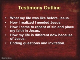 Testimony Outline   1. What my life was like before Jesus. How I realized I needed Jesus. How I came to repent of sin and place my faith in Jesus.  How my life is different now because of Jesus. Ending questions and invitation. 