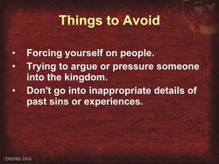 Things to Avoid Forcing yourself on people. Trying to argue or pressure someone into the kingdom. Don't go into inappropriate details of past sins or experiences.   