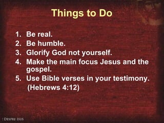 Things to Do Be real. 2. Be humble. 3. Glorify God not yourself. 4. Make the main focus Jesus and the gospel. Use Bible verses in your testimony.  (Hebrews 4:12) 