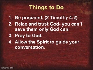 Things to Do Be prepared. (2 Timothy 4:2) Relax and trust God- you can’t save them only God can. Pray to God. Allow the Spirit to guide your conversation. 