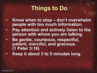 Things to Do Know when to stop – don’t overwhelm people with too much information. Pay attention and actively listen to the  person with whom you are talking. Be gentle, courteous, respectful, patient, merciful, and gracious.  (1 Peter 3:16) Keep it about 3 to 5 minutes long. 