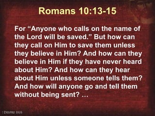 Ending Romans 10:13-15 For “Anyone who calls on the name of the Lord will be saved.” But how can they call on Him to save them unless they believe in Him? And how can they believe in Him if they have never heard about Him? And how can they hear about Him unless someone tells them? And how will anyone go and tell them without being sent? …  