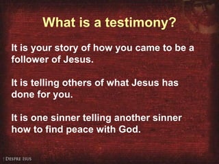 What is a testimony? It is your story of how you came to be a follower of Jesus. It is telling others of what Jesus has done for you. It is one sinner telling another sinner how to find peace with God. 