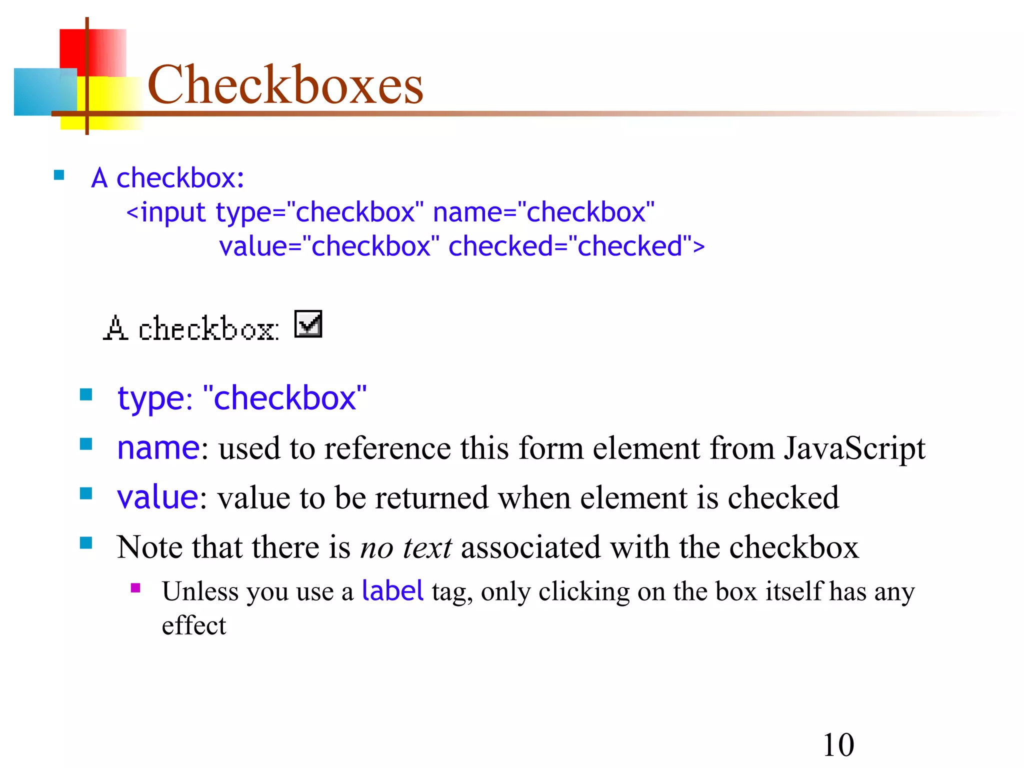 Checkboxes  A checkbox: <input type="checkbox" name="checkbox" value="checkbox" checked="checked">  type: "checkbox"  name: used to reference this form element from JavaScript  value: value to be returned when element is checked  Note that there is no text associated with the checkbox  Unless you use a label tag, only clicking on the box itself has any effect 10 