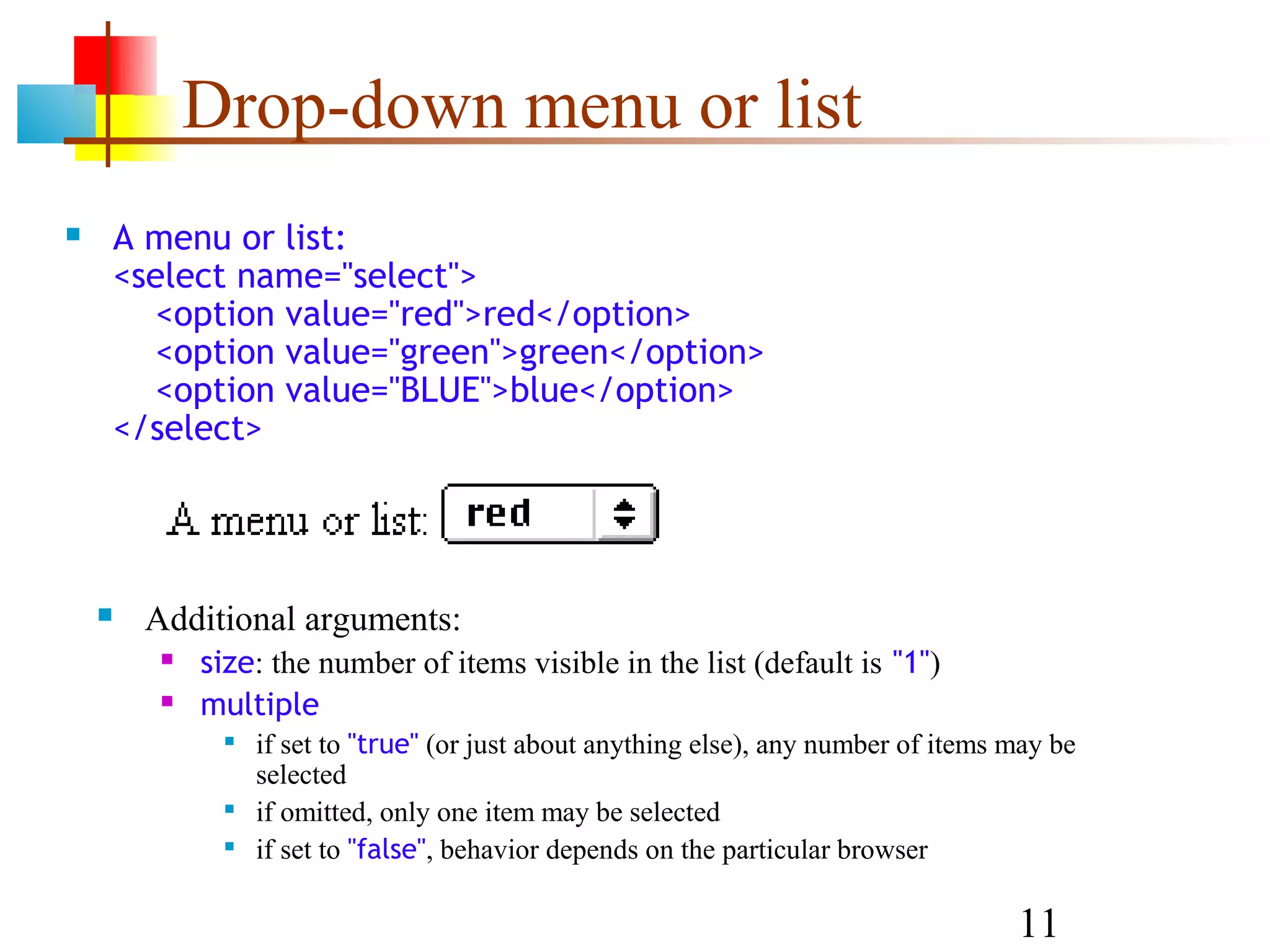 Drop-down menu or list  A menu or list: <select name="select"> <option value="red">red</option> <option value="green">green</option> <option value="BLUE">blue</option> </select>  Additional arguments:  size: the number of items visible in the list (default is "1")  multiple  if set to "true" (or just about anything else), any number of items may be selected  if omitted, only one item may be selected  if set to "false", behavior depends on the particular browser 11 