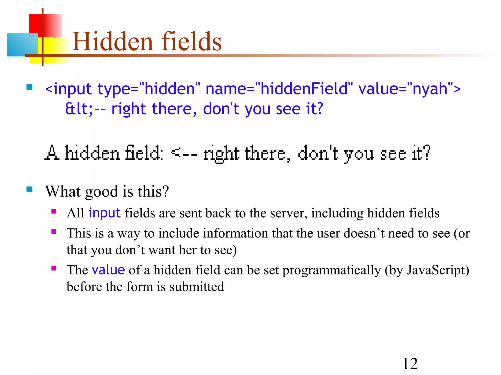 Hidden fields  <input type="hidden" name="hiddenField" value="nyah"> &lt;-- right there, don't you see it?  What good is this?  All input fields are sent back to the server, including hidden fields  This is a way to include information that the user doesn’t need to see (or that you don’t want her to see)  The value of a hidden field can be set programmatically (by JavaScript) before the form is submitted 12 