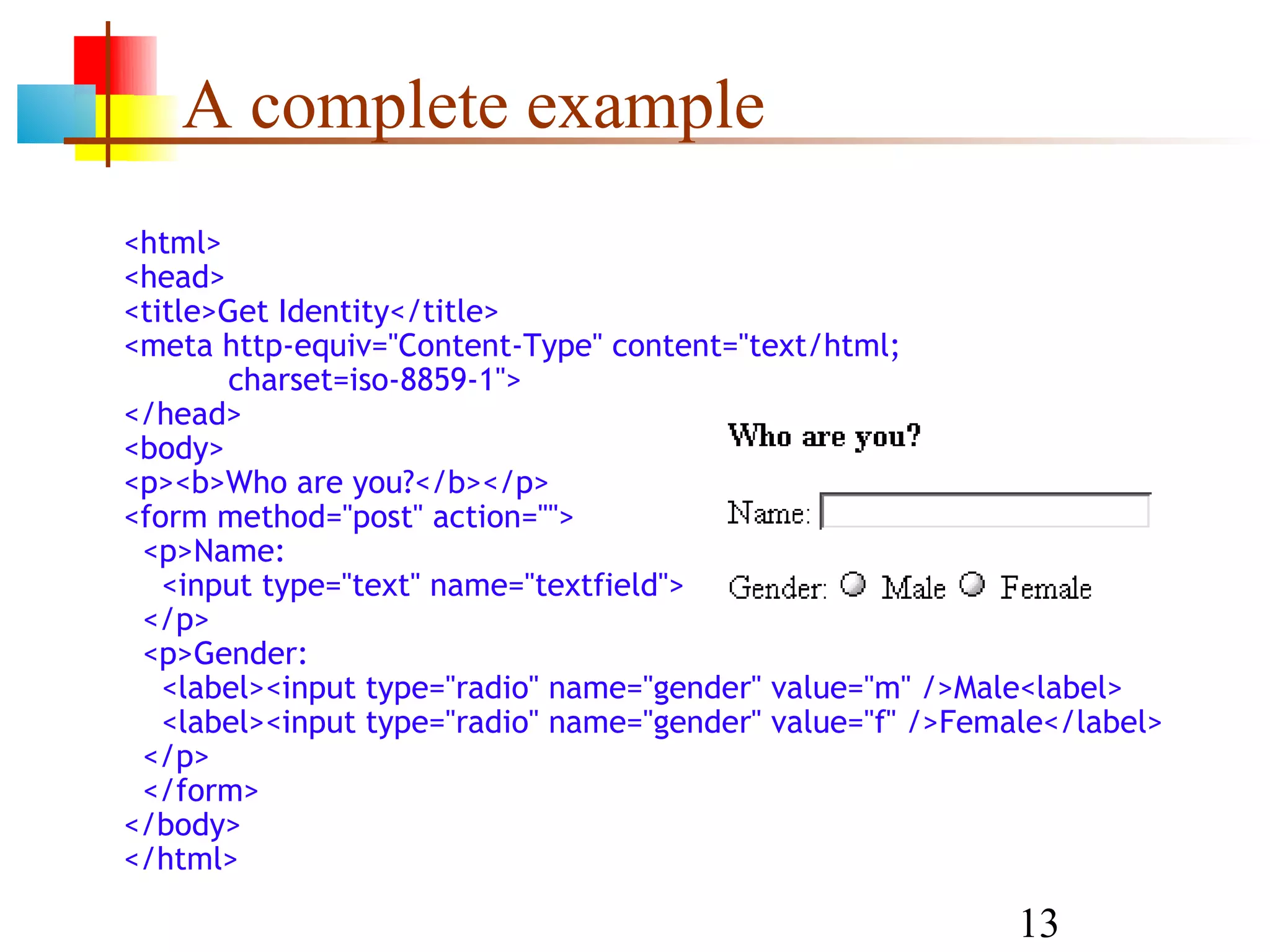 A complete example <html> <head> <title>Get Identity</title> <meta http-equiv="Content-Type" content="text/html; charset=iso-8859-1"> </head> <body> <p><b>Who are you?</b></p> <form method="post" action=""> <p>Name: <input type="text" name="textfield"> </p> <p>Gender: <label><input type="radio" name="gender" value="m" />Male<label> <label><input type="radio" name="gender" value="f" />Female</label> </p> </form> </body> </html> 13 