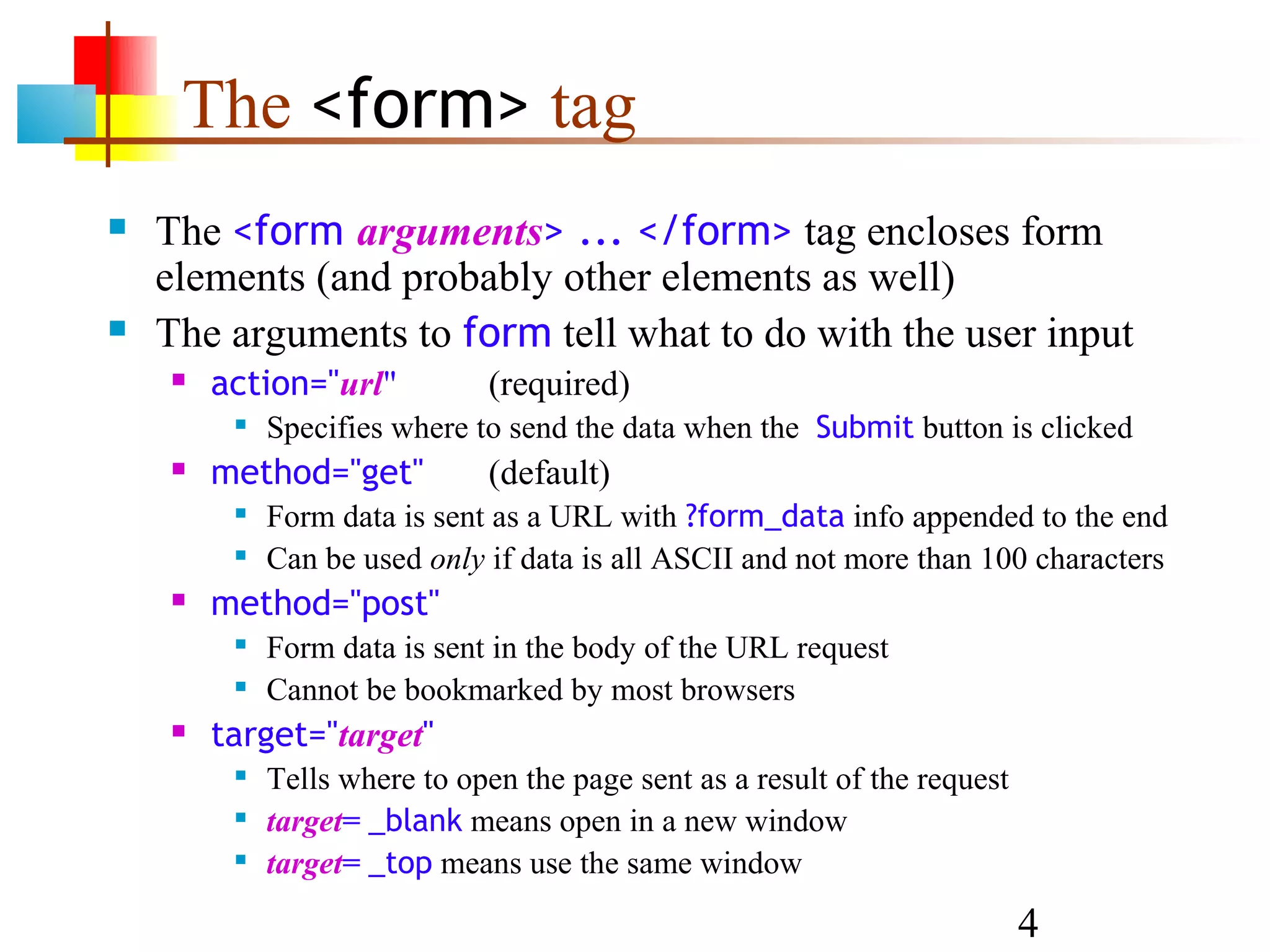 The <form> tag  The <form arguments> ... </form> tag encloses form elements (and probably other elements as well)  The arguments to form tell what to do with the user input  action="url" (required)  Specifies where to send the data when the Submit button is clicked  method="get" (default)  Form data is sent as a URL with ?form_data info appended to the end  Can be used only if data is all ASCII and not more than 100 characters  method="post"  Form data is sent in the body of the URL request  Cannot be bookmarked by most browsers  target="target"  Tells where to open the page sent as a result of the request  target= _blank means open in a new window  target= _top means use the same window 4 