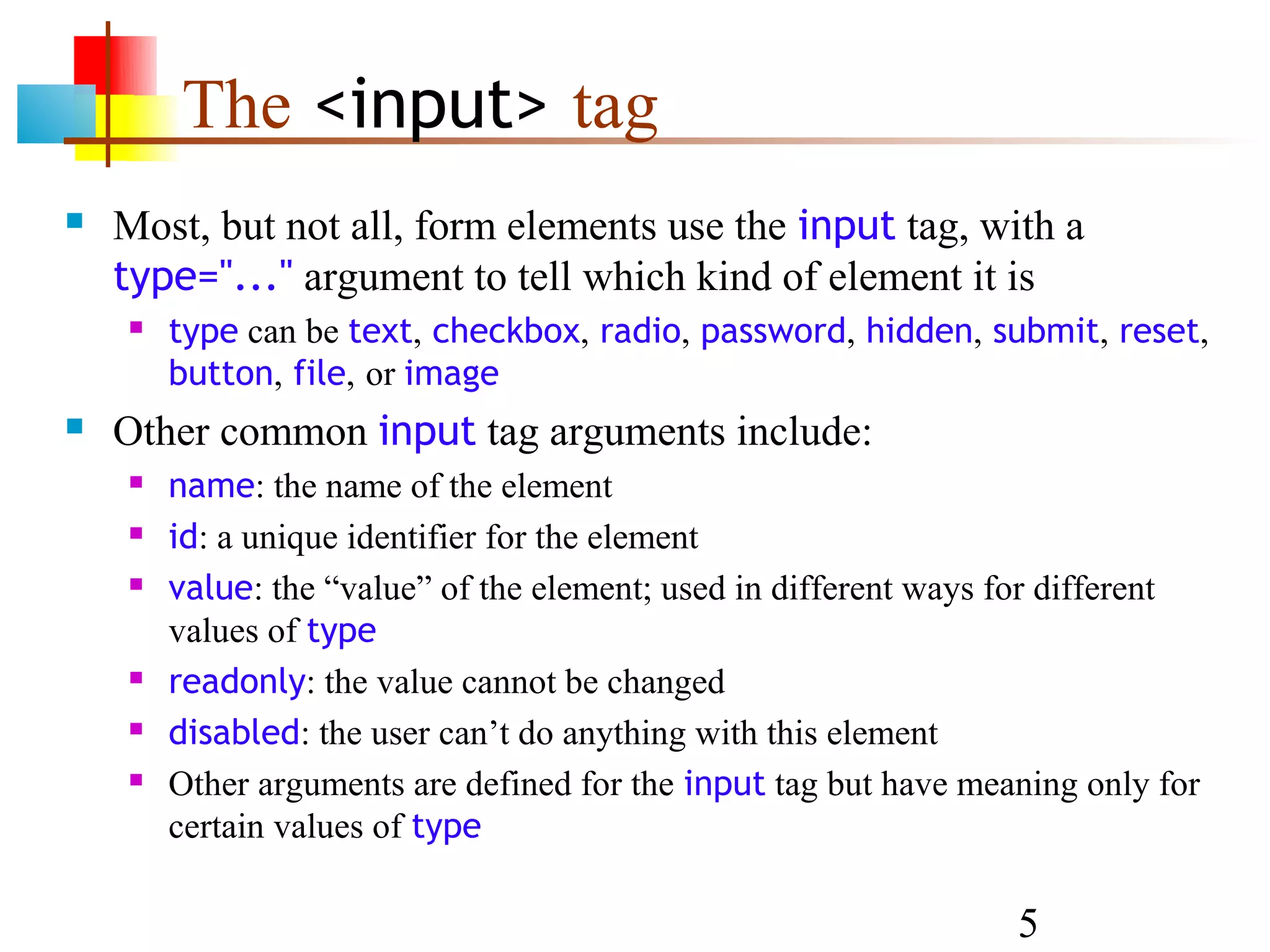 The <input> tag  Most, but not all, form elements use the input tag, with a type="..." argument to tell which kind of element it is  type can be text, checkbox, radio, password, hidden, submit, reset, button, file, or image  Other common input tag arguments include:  name: the name of the element  id: a unique identifier for the element  value: the “value” of the element; used in different ways for different values of type  readonly: the value cannot be changed  disabled: the user can’t do anything with this element  Other arguments are defined for the input tag but have meaning only for certain values of type 5 