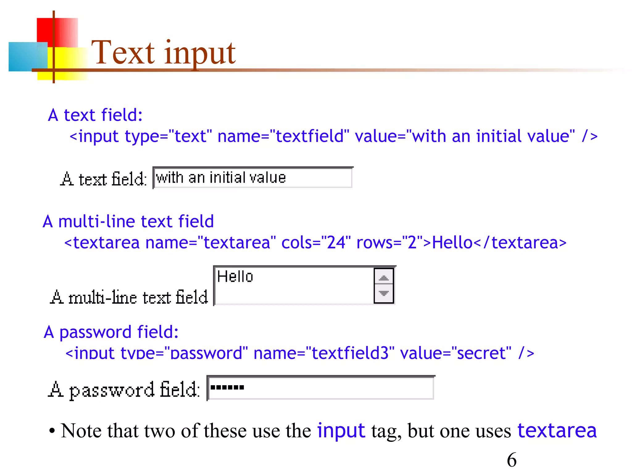 Text input A text field: <input type="text" name="textfield" value="with an initial value" /> A multi-line text field <textarea name="textarea" cols="24" rows="2">Hello</textarea> A password field: <input type="password" name="textfield3" value="secret" /> • Note that two of these use the input tag, but one uses textarea 6 