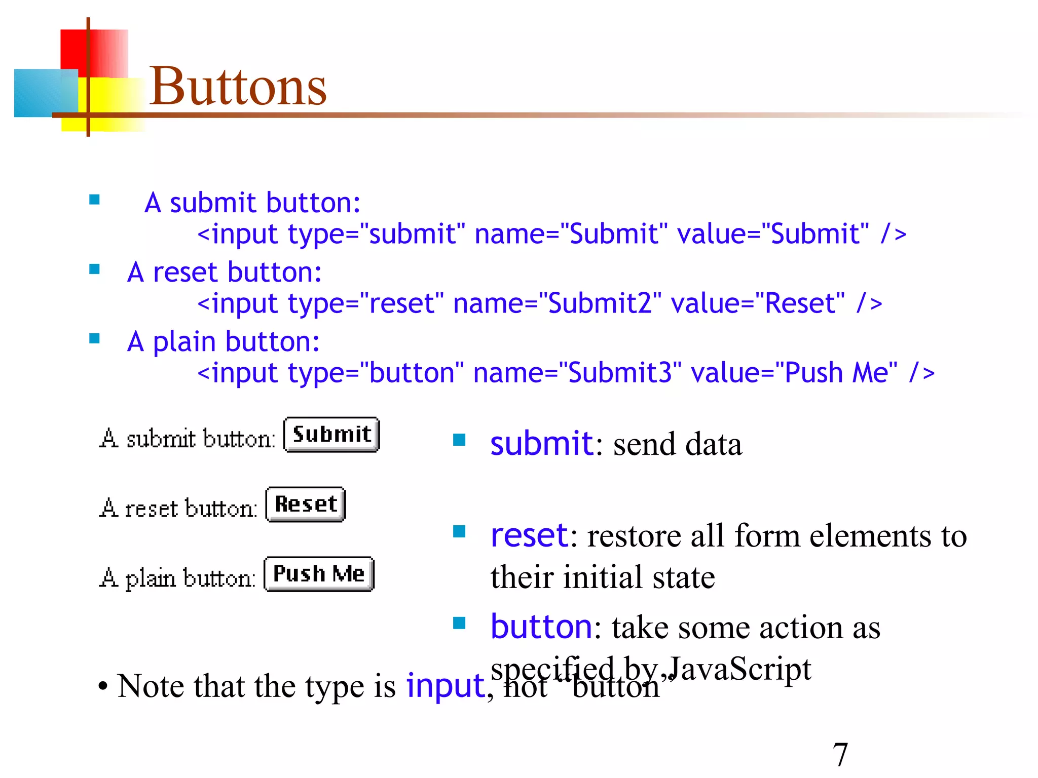 Buttons  A submit button: <input type="submit" name="Submit" value="Submit" />  A reset button: <input type="reset" name="Submit2" value="Reset" />  A plain button: <input type="button" name="Submit3" value="Push Me" />  submit: send data  reset: restore all form elements to their initial state  button: take some action as • Note that the type is input,specified by JavaScript not “button” 7 