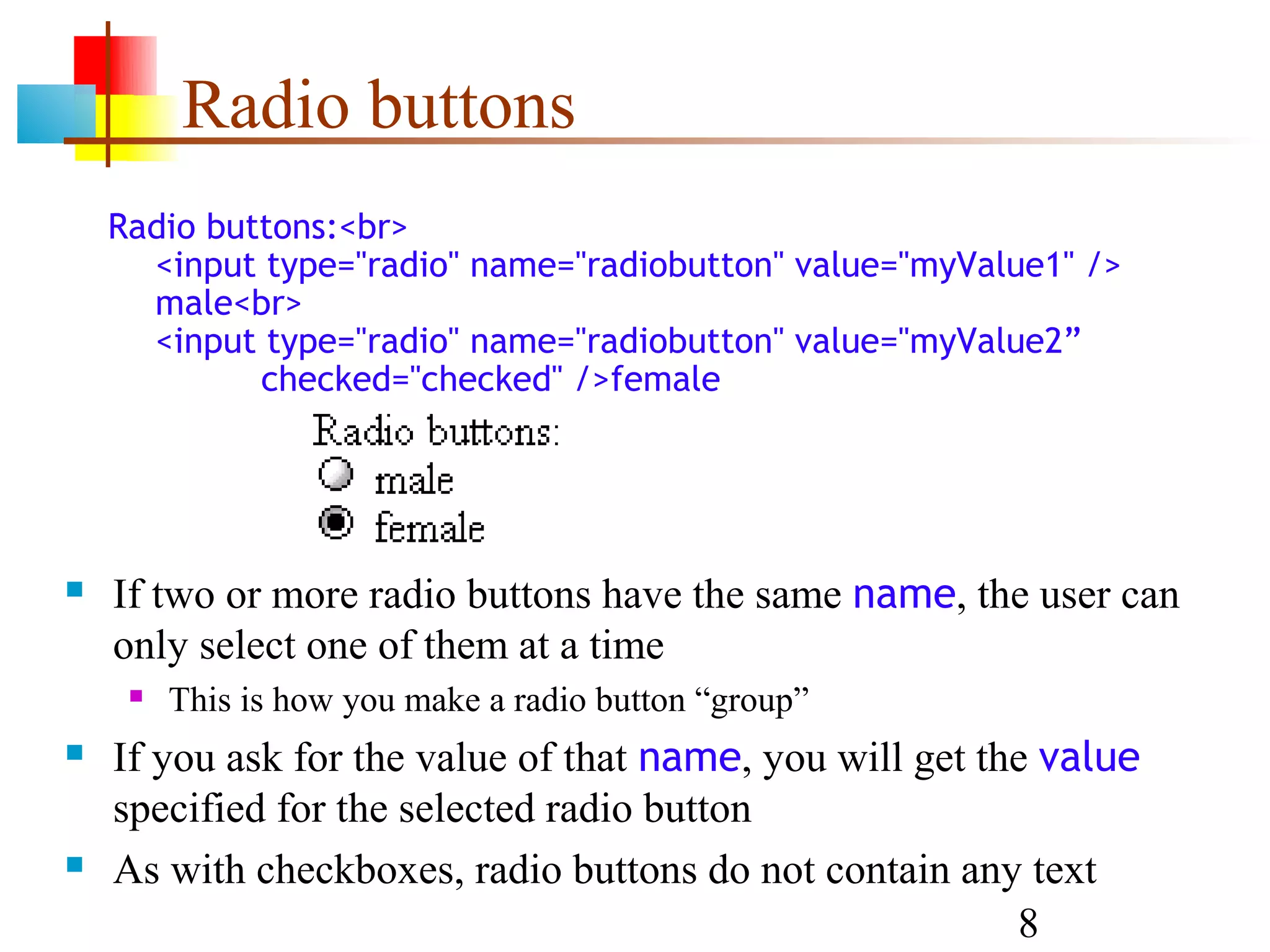 Radio buttons Radio buttons:<br> <input type="radio" name="radiobutton" value="myValue1" /> male<br> <input type="radio" name="radiobutton" value="myValue2” checked="checked" />female  If two or more radio buttons have the same name, the user can only select one of them at a time  This is how you make a radio button “group”  If you ask for the value of that name, you will get the value specified for the selected radio button  As with checkboxes, radio buttons do not contain any text 8 