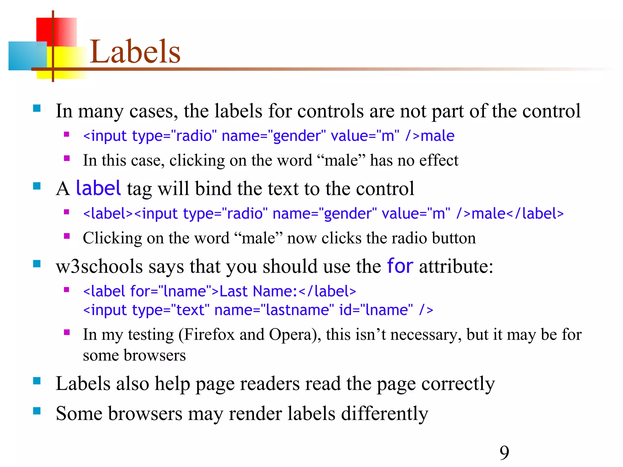 Labels  In many cases, the labels for controls are not part of the control  <input type="radio" name="gender" value="m" />male  In this case, clicking on the word “male” has no effect  A label tag will bind the text to the control  <label><input type="radio" name="gender" value="m" />male</label>  Clicking on the word “male” now clicks the radio button  w3schools says that you should use the for attribute:  <label for="lname">Last Name:</label> <input type="text" name="lastname" id="lname" />  In my testing (Firefox and Opera), this isn’t necessary, but it may be for some browsers  Labels also help page readers read the page correctly  Some browsers may render labels differently 9 