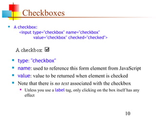 Checkboxes
   A checkbox:
       <input type="checkbox" name="checkbox"
              value="checkbox" checked="checked">




       type: "checkbox"
       name: used to reference this form element from JavaScript
       value: value to be returned when element is checked
       Note that there is no text associated with the checkbox
           Unless you use a label tag, only clicking on the box itself has any
            effect



                                                                      10
 