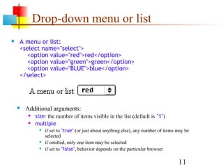 Drop-down menu or list
   A menu or list:
    <select name="select">
      <option value="red">red</option>
      <option value="green">green</option>
      <option value="BLUE">blue</option>
    </select>




       Additional arguments:
            size: the number of items visible in the list (default is "1")
            multiple
                 if set to "true" (or just about anything else), any number of items may be
                  selected
                 if omitted, only one item may be selected
                 if set to "false", behavior depends on the particular browser

                                                                                      11
 