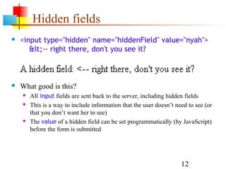 Hidden fields
   <input type="hidden" name="hiddenField" value="nyah">
       <-- right there, don't you see it?



   What good is this?
       All input fields are sent back to the server, including hidden fields
       This is a way to include information that the user doesn’t need to see (or
        that you don’t want her to see)
       The value of a hidden field can be set programmatically (by JavaScript)
        before the form is submitted




                                                                     12
 