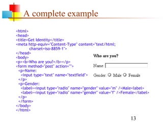 A complete example
<html>
<head>
<title>Get Identity</title>
<meta http-equiv="Content-Type" content="text/html;
       charset=iso-8859-1">
</head>
<body>
<p><b>Who are you?</b></p>
<form method="post" action="">
 <p>Name:
   <input type="text" name="textfield">
 </p>
 <p>Gender:
   <label><input type="radio" name="gender" value="m" />Male<label>
   <label><input type="radio" name="gender" value="f" />Female</label>
 </p>
 </form>
</body>
</html>

                                                            13
 