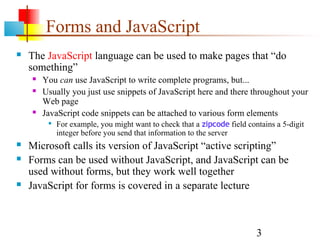 Forms and JavaScript
   The JavaScript language can be used to make pages that “do
    something”
       You can use JavaScript to write complete programs, but...
       Usually you just use snippets of JavaScript here and there throughout your
        Web page
       JavaScript code snippets can be attached to various form elements
            For example, you might want to check that a zipcode field contains a 5-digit
             integer before you send that information to the server
   Microsoft calls its version of JavaScript “active scripting”
   Forms can be used without JavaScript, and JavaScript can be
    used without forms, but they work well together
   JavaScript for forms is covered in a separate lecture



                                                                          3
 