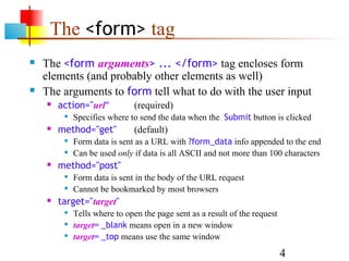 The <form> tag
   The <form arguments> ... </form> tag encloses form
    elements (and probably other elements as well)
   The arguments to form tell what to do with the user input
       action="url"          (required)
            Specifies where to send the data when the Submit button is clicked
       method="get"          (default)
            Form data is sent as a URL with ?form_data info appended to the end
            Can be used only if data is all ASCII and not more than 100 characters
       method="post"
            Form data is sent in the body of the URL request
            Cannot be bookmarked by most browsers
       target="target"
            Tells where to open the page sent as a result of the request
            target= _blank means open in a new window
            target= _top means use the same window

                                                                            4
 
