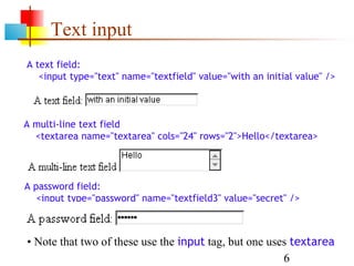 Text input
A text field:
   <input type="text" name="textfield" value="with an initial value" />



A multi-line text field
  <textarea name="textarea" cols="24" rows="2">Hello</textarea>




A password field:
   <input type="password" name="textfield3" value="secret" />



• Note that two of these use the input tag, but one uses textarea
                                                       6
 
