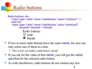 Radio buttons
    Radio buttons:<br>
      <input type="radio" name="radiobutton" value="myValue1" />
      male<br>
      <input type="radio" name="radiobutton" value="myValue2”
             checked="checked" />female




   If two or more radio buttons have the same name, the user can
    only select one of them at a time
        This is how you make a radio button “group”
   If you ask for the value of that name, you will get the value
    specified for the selected radio button
   As with checkboxes, radio buttons do not contain any text
                                                          8
 