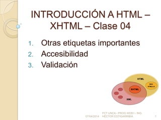INTRODUCCIÓN A HTML –
XHTML – Clase 04
1. Otras etiquetas importantes
2. Accesibilidad
3. Validación
07/04/2014
FCT UNCA - PROG WEB I - ING.
HÉCTOR ESTIGARRIBIA 1
 