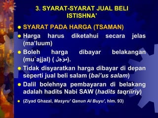 3. SYARAT-SYARAT JUAL BELI
ISTISHNA’
 SYARAT PADA HARGA (TSAMAN)
 Harga harus diketahui secara jelas
(ma’luum)
 Boleh harga dibayar belakangan
(mu`ajjal) ( ‫.)مؤُل‬
 Tidak disyaratkan harga dibayar di depan
seperti jual beli salam (bai’us salam)
 Dalil bolehnya pembayaran di belakang
adalah hadits Nabi SAW (hadits taqriiriy)
 (Ziyad Ghazal, Masyru’ Qanun Al Buyu’, hlm. 93)
 