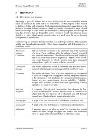 Chapter 5
Drainage Design Manual - 2002 Hydrology

(WKLRSLDQ5RDGV$XWKRULW 3DJH
 +'52/2*
5.1 DEFINITIONS AND SYMBOLS
Hydrology is generally defined as a science dealing with the interrelationship between
water on and under the earth and in the atmosphere. For the purpose of this manual,
hydrology will deal with estimating flood magnitudes as the result of precipitation. In the
design of highway drainage structures, floods are usually considered in terms of peak
runoff or discharge in cubic meters per second (m
3
/s) and hydrographs as discharge per
time. For structures that are designed to control volume of runoff, like detention storage
facilities, or where flood routing through culverts is used, then the entire discharge
hydrograph will be of interest.
The following are concepts that are important in a hydrologic analysis. These concepts
will be used throughout the remainder of this chapter in dealing with different aspects of
hydrologic studies:
$QWHFHGHQW
0RLVWXUH
RQGLWLRQV
The soil moisture conditions of the catchment area at the beginning
of a storm. These conditions affect the volume of runoff generated
by a particular storm event. Notably they affect the peak discharge
only in the lower range of flood magnitudes – approx. below the 15-
year event threshold. As floods become more rare, antecedent
moisture has a rapidly decreasing influence on runoff.
'HSUHVVLRQ
6WRUDJH
The natural depressions within a catchment area that store runoff.
Generally after the depression storage is filled, runoff will begin.
)UHTXHQF The number of times a flood of a given magnitude can be expected
to occur on average over a long period of time. Frequency analysis
is the estimation of peak discharges for various recurrence intervals.
Another way to express frequency is with probability. Probability
analysis seeks to define the flood flow with a probability of being
equaled or exceeded in any year.
+GUDXOLF
5RXJKQHVV
A composite of the physical characteristics that influence the flow
of water across the earth's surface, whether natural or channelized. It
affects both the time response of a catchment area and drainage
channel, as well as the channel storage characteristics.
+GURJUDSK A graph of the time distribution of runoff from a catchment area.
+HWRJUDSK A graph of the time distribution of rainfall over a catchment area.
,QILOWUDWLRQ A complex process of allowing runoff to penetrate the ground
surface and flow through the upper soil surface. The infiltration
curve is a graph of the time distribution at which this occurs.
 