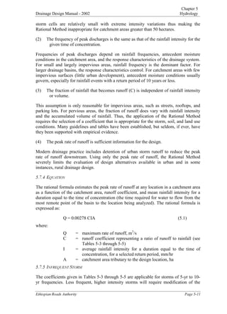 Chapter 5
Drainage Design Manual - 2002 Hydrology

(WKLRSLDQ5RDGV$XWKRULW 3DJH
storm cells are relatively small with extreme intensity variations thus making the
Rational Method inappropriate for catchment areas greater than 50 hectares.
(2) The frequency of peak discharges is the same as that of the rainfall intensity for the
given time of concentration.
Frequencies of peak discharges depend on rainfall frequencies, antecedent moisture
conditions in the catchment area, and the response characteristics of the drainage system.
For small and largely impervious areas, rainfall frequency is the dominant factor. For
larger drainage basins, the response characteristics control. For catchment areas with few
impervious surfaces (little urban development), antecedent moisture conditions usually
govern, especially for rainfall events with a return period of 10 years or less.
(3) The fraction of rainfall that becomes runoff (C) is independent of rainfall intensity
or volume.
This assumption is only reasonable for impervious areas, such as streets, rooftops, and
parking lots. For pervious areas, the fraction of runoff does vary with rainfall intensity
and the accumulated volume of rainfall. Thus, the application of the Rational Method
requires the selection of a coefficient that is appropriate for the storm, soil, and land use
conditions. Many guidelines and tables have been established, but seldom, if ever, have
they been supported with empirical evidence.
(4) The peak rate of runoff is sufficient information for the design.
Modern drainage practice includes detention of urban storm runoff to reduce the peak
rate of runoff downstream. Using only the peak rate of runoff, the Rational Method
severely limits the evaluation of design alternatives available in urban and in some
instances, rural drainage design.
(48$7,21
The rational formula estimates the peak rate of runoff at any location in a catchment area
as a function of the catchment area, runoff coefficient, and mean rainfall intensity for a
duration equal to the time of concentration (the time required for water to flow from the
most remote point of the basin to the location being analyzed). The rational formula is
expressed as:
Q = 0.00278 CIA (5.1)
where:
Q = maximum rate of runoff, m
3
/s
C = runoff coefficient representing a ratio of runoff to rainfall (see
Tables 5-3 through 5-5)
I = average rainfall intensity for a duration equal to the time of
concentration, for a selected return period, mm/hr
A = catchment area tributary to the design location, ha
,1)5(48(1767250
The coefficients given in Tables 5-3 through 5-5 are applicable for storms of 5-yr to 10-
yr frequencies. Less frequent, higher intensity storms will require modification of the
 