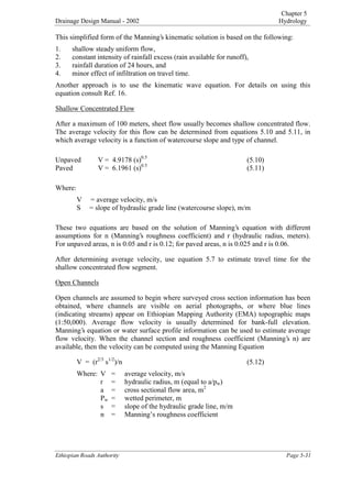 Chapter 5
Drainage Design Manual - 2002 Hydrology

(WKLRSLDQ5RDGV$XWKRULW 3DJH
This simplified form of the Manning’s kinematic solution is based on the following:
1. shallow steady uniform flow,
2. constant intensity of rainfall excess (rain available for runoff),
3. rainfall duration of 24 hours, and
4. minor effect of infiltration on travel time.
Another approach is to use the kinematic wave equation. For details on using this
equation consult Ref. 16.
Shallow Concentrated Flow
After a maximum of 100 meters, sheet flow usually becomes shallow concentrated flow.
The average velocity for this flow can be determined from equations 5.10 and 5.11, in
which average velocity is a function of watercourse slope and type of channel.
Unpaved V = 4.9178 (s)
0.5
(5.10)
Paved V = 6.1961 (s)
0.5
(5.11)
Where:
V = average velocity, m/s
S = slope of hydraulic grade line (watercourse slope), m/m
These two equations are based on the solution of Manning’s equation with different
assumptions for n (Manning’s roughness coefficient) and r (hydraulic radius, meters).
For unpaved areas, n is 0.05 and r is 0.12; for paved areas, n is 0.025 and r is 0.06.
After determining average velocity, use equation 5.7 to estimate travel time for the
shallow concentrated flow segment.
Open Channels
Open channels are assumed to begin where surveyed cross section information has been
obtained, where channels are visible on aerial photographs, or where blue lines
(indicating streams) appear on Ethiopian Mapping Authority (EMA) topographic maps
(1:50,000). Average flow velocity is usually determined for bank-full elevation.
Manning’s equation or water surface profile information can be used to estimate average
flow velocity. When the channel section and roughness coefficient (Manning’s n) are
available, then the velocity can be computed using the Manning Equation
V = (r
2/3
 s
1/2
)/n (5.12)
Where: V = average velocity, m/s
r = hydraulic radius, m (equal to a/p
w)
a = cross sectional flow area, m
2
 P
w = wetted perimeter, m
s = slope of the hydraulic grade line, m/m
n = Manning’s roughness coefficient
 