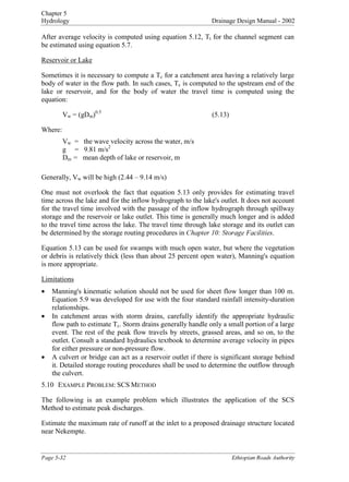 Chapter 5
Hydrology Drainage Design Manual - 2002

After average velocity is computed using equation 5.12, T
t for the channel segment can
be estimated using equation 5.7.
Reservoir or Lake
Sometimes it is necessary to compute a T
c for a catchment area having a relatively large
body of water in the flow path. In such cases, T
c is computed to the upstream end of the
lake or reservoir, and for the body of water the travel time is computed using the
equation:
V
w = (gD
m)
0.5
 (5.13)
Where:
V
w = the wave velocity across the water, m/s
g = 9.81 m/s
2

D
m = mean depth of lake or reservoir, m
Generally, V
w will be high (2.44 – 9.14 m/s)
One must not overlook the fact that equation 5.13 only provides for estimating travel
time across the lake and for the inflow hydrograph to the lake's outlet. It does not account
for the travel time involved with the passage of the inflow hydrograph through spillway
storage and the reservoir or lake outlet. This time is generally much longer and is added
to the travel time across the lake. The travel time through lake storage and its outlet can
be determined by the storage routing procedures in KDSWHU6WRUDJH)DFLOLWLHV.
Equation 5.13 can be used for swamps with much open water, but where the vegetation
or debris is relatively thick (less than about 25 percent open water), Manning's equation
is more appropriate.
Limitations
• Manning's kinematic solution should not be used for sheet flow longer than 100 m.
Equation 5.9 was developed for use with the four standard rainfall intensity-duration
relationships.
• In catchment areas with storm drains, carefully identify the appropriate hydraulic
flow path to estimate T
c. Storm drains generally handle only a small portion of a large
event. The rest of the peak flow travels by streets, grassed areas, and so on, to the
outlet. Consult a standard hydraulics textbook to determine average velocity in pipes
for either pressure or non-pressure flow.
• A culvert or bridge can act as a reservoir outlet if there is significant storage behind
it. Detailed storage routing procedures shall be used to determine the outflow through
the culvert.
5.10 EXAMPLE PROBLEM: SCS METHOD
The following is an example problem which illustrates the application of the SCS
Method to estimate peak discharges.
Estimate the maximum rate of runoff at the inlet to a proposed drainage structure located
near Nekempte.
3DJH (WKLRSLDQ5RDGV$XWKRULW
 