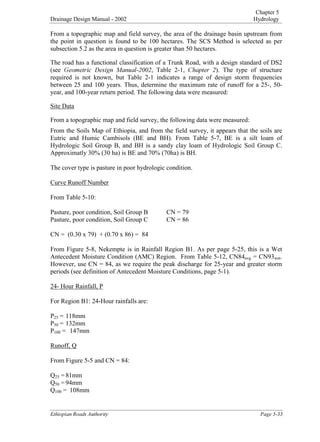 Chapter 5
Drainage Design Manual - 2002 Hydrology

(WKLRSLDQ5RDGV$XWKRULW 3DJH
From a topographic map and field survey, the area of the drainage basin upstream from
the point in question is found to be 100 hectares. The SCS Method is selected as per
subsection 5.2 as the area in question is greater than 50 hectares.
The road has a functional classification of a Trunk Road, with a design standard of DS2
(see *HRPHWULF 'HVLJQ 0DQXDO, Table 2-1, KDSWHU ). The type of structure
required is not known, but Table 2-1 indicates a range of design storm frequencies
between 25 and 100 years. Thus, determine the maximum rate of runoff for a 25-, 50-
year, and 100-year return period. The following data were measured:
Site Data
From a topographic map and field survey, the following data were measured:
From the Soils Map of Ethiopia, and from the field survey, it appears that the soils are
Eutric and Humic Cambisols (BE and BH). From Table 5-7, BE is a silt loam of
Hydrologic Soil Group B, and BH is a sandy clay loam of Hydrologic Soil Group C.
Approximatly 30% (30 ha) is BE and 70% (70ha) is BH.
The cover type is pasture in poor hydrologic condition.
Curve Runoff Number
From Table 5-10:
Pasture, poor condition, Soil Group B CN = 79
Pasture, poor condition, Soil Group C CN = 86
CN = (0.30 x 79) + (0.70 x 86) = 84
From Figure 5-8, Nekempte is in Rainfall Region B1. As per page 5-25, this is a Wet
Antecedent Moisture Condition (AMC) Region. From Table 5-12, CN84
avg = CN93
wet.
However, use CN = 84, as we require the peak discharge for 25-year and greater storm
periods (see definition of Antecedent Moisture Conditions, page 5-1).
24- Hour Rainfall, P
For Region B1: 24-Hour rainfalls are:
P
25 = 118mm
P
50 = 132mm
P
100 = 147mm
Runoff, Q
From Figure 5-5 and CN = 84:
Q
25 = 81mm
Q
50 = 94mm
Q
100 = 108mm
 