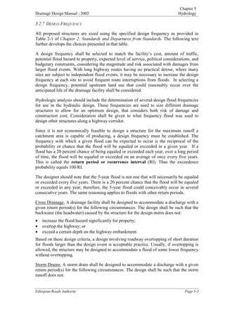Chapter 5
Drainage Design Manual - 2002 Hydrology

(WKLRSLDQ5RDGV$XWKRULW 3DJH
'(6,*1)5(48(1
All proposed structures are sized using the specified design frequency as provided in
Table 2-1 of KDSWHU6WDQGDUGVDQG'HSDUWXUHVIURP6WDQGDUGV. The following text
further develops the choices presented in that table.
A design frequency shall be selected to match the facility’s cost, amount of traffic,
potential flood hazard to property, expected level of service, political considerations, and
budgetary constraints, considering the magnitude and risk associated with damages from
larger flood events. With long highway routes having no practical detour, where many
sites are subject to independent flood events, it may be necessary to increase the design
frequency at each site to avoid frequent route interruptions from floods. In selecting a
design frequency, potential upstream land use that could reasonably occur over the
anticipated life of the drainage facility shall be considered.
Hydrologic analysis should include the determination of several design flood frequencies
for use in the hydraulic design. These frequencies are used to size different drainage
structures to allow for an optimum design, that considers both risk of damage and
construction cost. Consideration shall be given to what frequency flood was used to
design other structures along a highway corridor.
Since it is not economically feasible to design a structure for the maximum runoff a
catchment area is capable of producing, a design frequency must be established. The
frequency with which a given flood can be expected to occur is the reciprocal of the
probability or chance that the flood will be equaled or exceeded in a given year. If a
flood has a 20 percent chance of being equaled or exceeded each year, over a long period
of time, the flood will be equaled or exceeded on an average of once every five years.
This is called the UHWXUQ SHULRG RU UHFXUUHQFH LQWHUYDO (RI). Thus the exceedence
probability equals 100/RI.
The designer should note that the 5-year flood is not one that will necessarily be equaled
or exceeded every five years. There is a 20 percent chance that the flood will be equaled
or exceeded in any year; therefore, the 5-year flood could conceivably occur in several
consecutive years. The same reasoning applies to floods with other return periods.
Cross Drainage: A drainage facility shall be designed to accommodate a discharge with a
given return period(s) for the following circumstances. The design shall be such that the
backwater (the headwater) caused by the structure for the design storm does not:
• increase the flood hazard significantly for property;
• overtop the highway; or
• exceed a certain depth on the highway embankment.
Based on these design criteria, a design involving roadway overtopping of short duration
for floods larger than the design event is acceptable practice. Usually, if overtopping is
allowed, the structure may be designed to accommodate a flood of some lower frequency
without overtopping.
Storm Drains: A storm drain shall be designed to accommodate a discharge with a given
return period(s) for the following circumstances. The design shall be such that the storm
runoff does not:
 