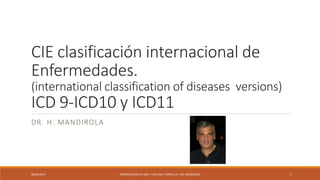 CIE clasificación internacional de
Enfermedades.
(international classification of diseases versions)
ICD 9-ICD10 y ICD11
DR. H. MANDIROLA
06/04/2015 INTRODUCCIÓN AL XML Y FHIR ING. F PORTILLA Y DR. MANDIROLA 1
 