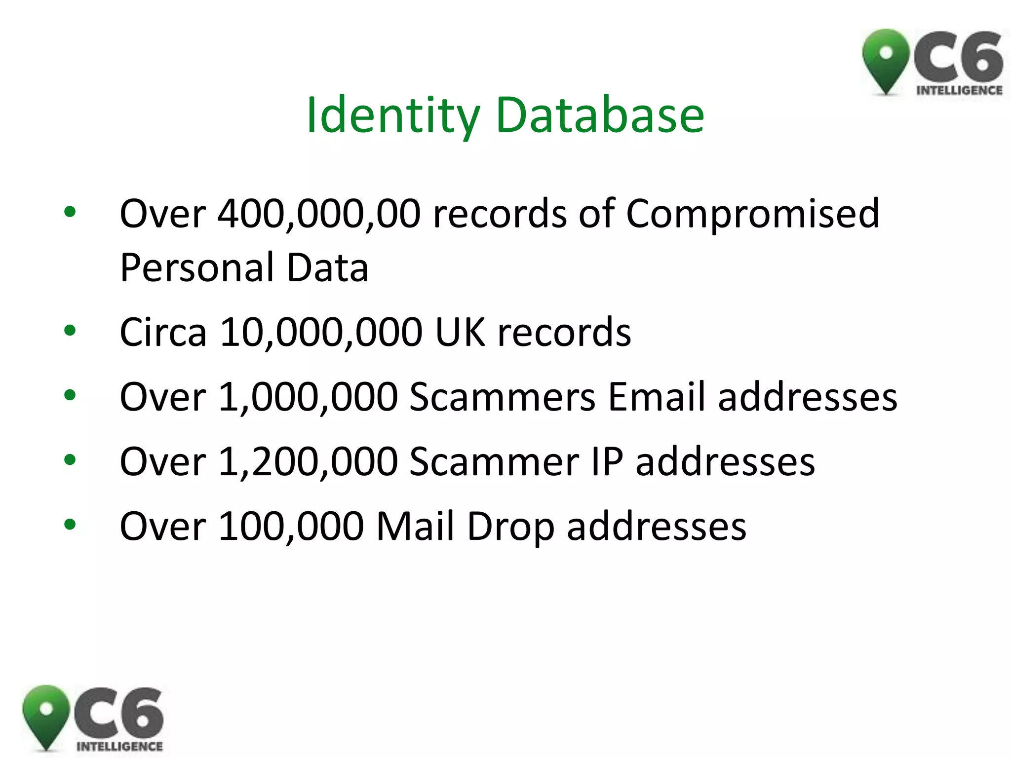 Identity Database 
•Over 400,000,00 records of Compromised Personal Data 
•Circa 10,000,000 UK records 
•Over 1,000,000 Scammers Email addresses 
•Over 1,200,000 Scammer IP addresses 
•Over 100,000 Mail Drop addresses 
 