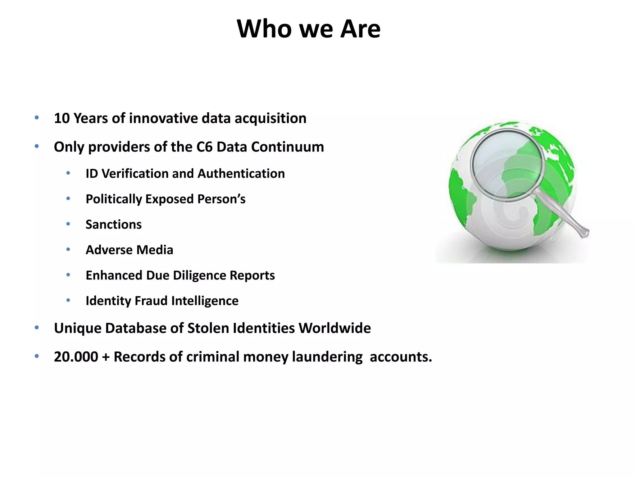Who we Are 
• 10 Years of innovative data acquisition 
• Only providers of the C6 Data Continuum 
• ID Verification and Authentication 
• Politically Exposed Person’s 
• Sanctions 
• Adverse Media 
• Enhanced Due Diligence Reports 
• Identity Fraud Intelligence 
• Unique Database of Stolen Identities Worldwide 
• 20.000 + Records of criminal money laundering accounts. 
 
